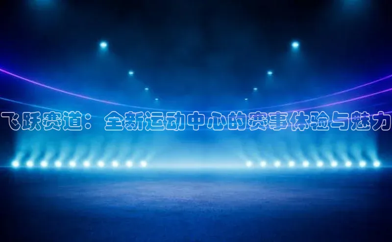飞跃赛道：全新运动中心的赛事体验与魅力